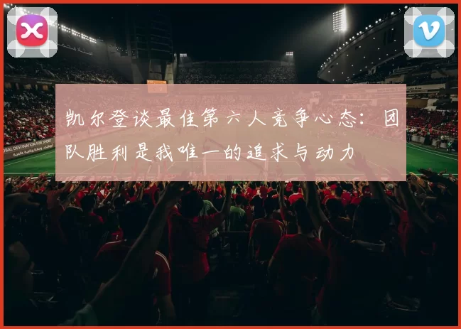 凯尔登谈最佳第六人竞争心态:团队胜利是我唯一的追求与动力