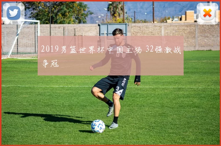 2019男篮世界杯中国主场 32强激战争冠