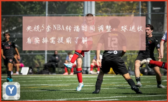 央视5套NBA转播时间调整，球迷收看安排需提前了解