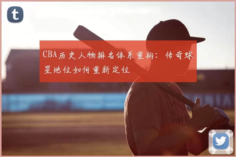 CBA历史人物排名体系重构:传奇球星地位如何重新定位