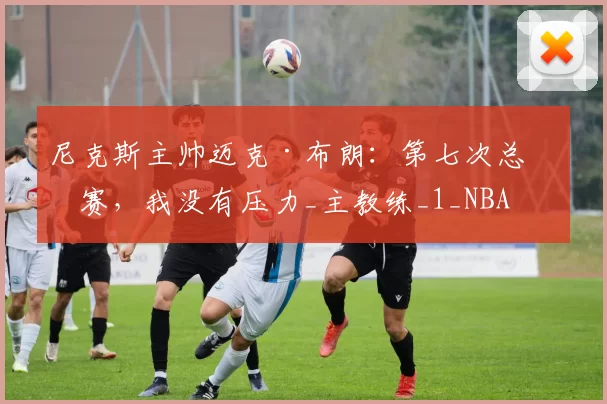 尼克斯主帅迈克·布朗：第七次总决赛，我没有压力_主教练_1_NBA