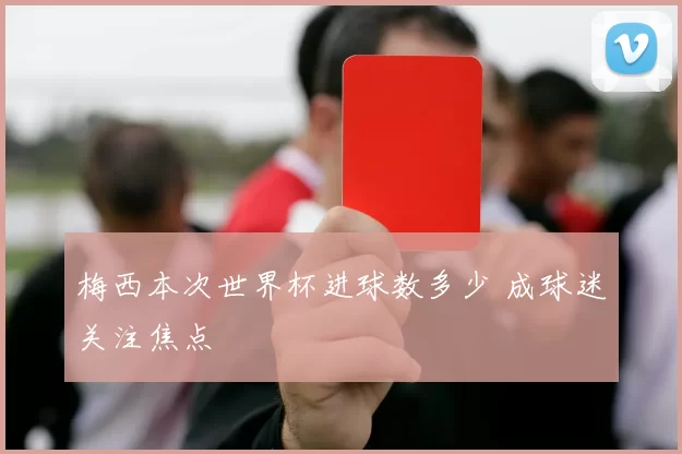 梅西本次世界杯进球数多少 成球迷关注焦点