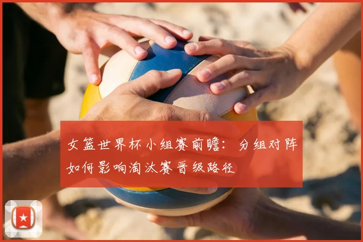 女篮世界杯小组赛前瞻：分组对阵如何影响淘汰赛晋级路径