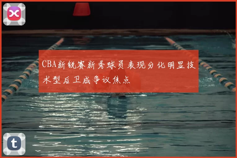 CBA新锐赛新秀球员表现分化明显技术型后卫成争议焦点
