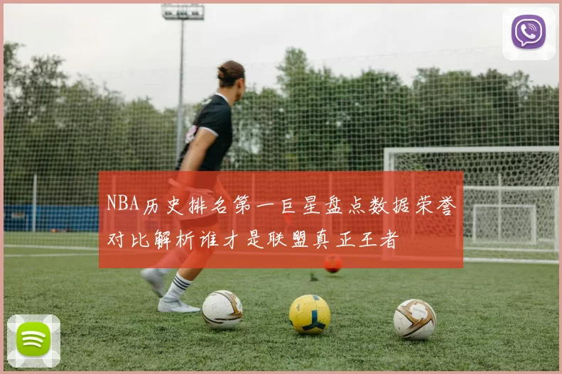 NBA历史排名第一巨星盘点数据荣誉对比解析谁才是联盟真正王者