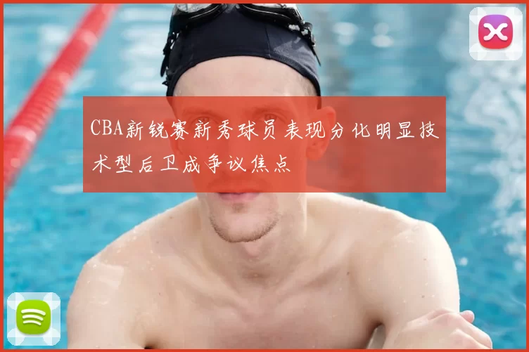 CBA新锐赛新秀球员表现分化明显技术型后卫成争议焦点