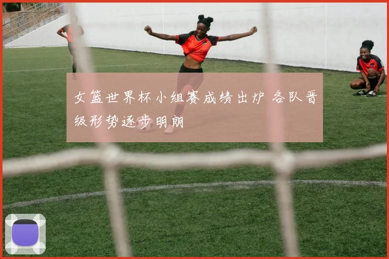 女篮世界杯小组赛成绩出炉 各队晋级形势逐步明朗