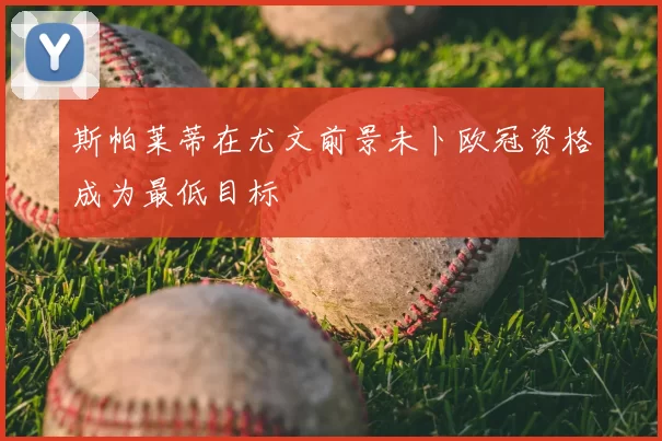 斯帕莱蒂在尤文前景未卜欧冠资格成为最低目标