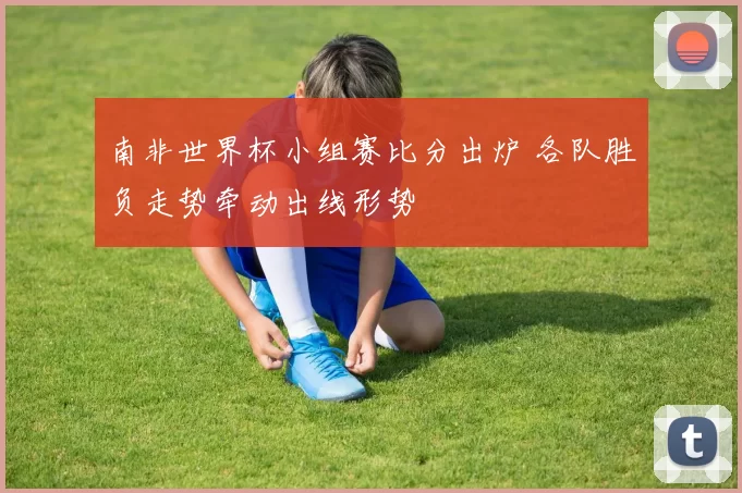 南非世界杯小组赛比分出炉 各队胜负走势牵动出线形势