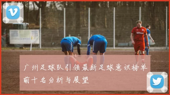 广州足球队引领最新足球意识榜单前十名分析与展望