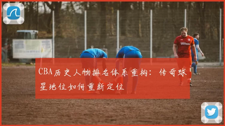 CBA历史人物排名体系重构：传奇球星地位如何重新定位