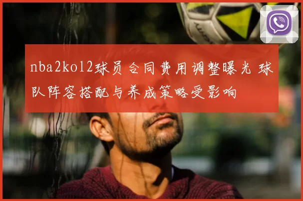nba2kol2球员合同费用调整曝光 球队阵容搭配与养成策略受影响
