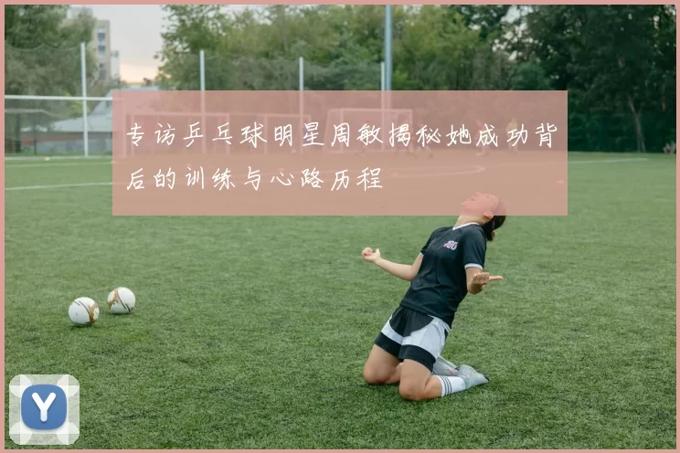 专访乒乓球明星周敏揭秘她成功背后的训练与心路历程