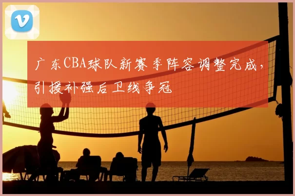 广东CBA球队新赛季阵容调整完成，引援补强后卫线争冠