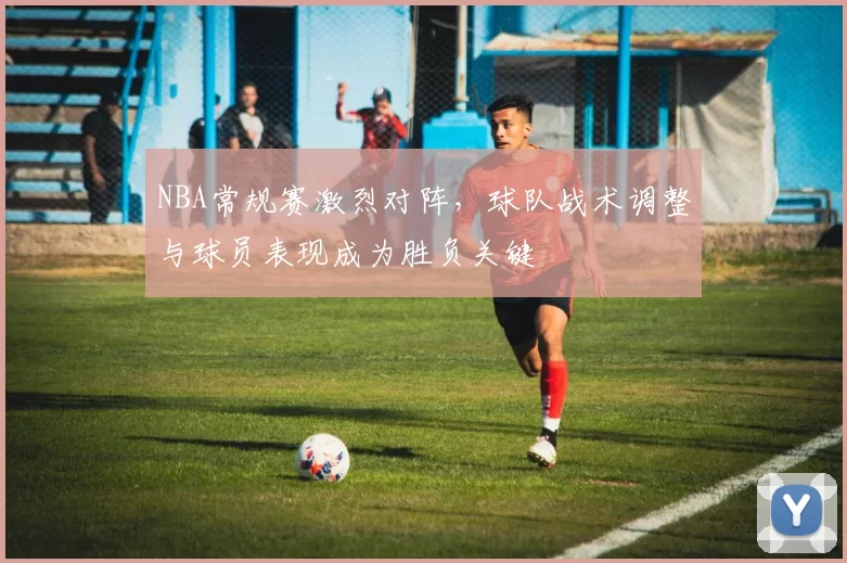 NBA常规赛激烈对阵，球队战术调整与球员表现成为胜负关键