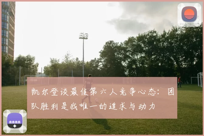 凯尔登谈最佳第六人竞争心态:团队胜利是我唯一的追求与动力