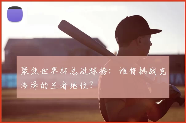 聚焦世界杯总进球榜：谁将挑战克洛泽的王者地位？