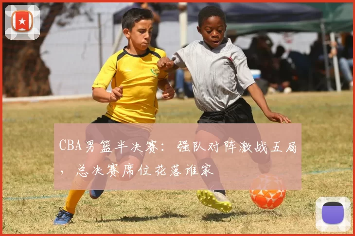 CBA男篮半决赛:强队对阵激战五局,总决赛席位花落谁家