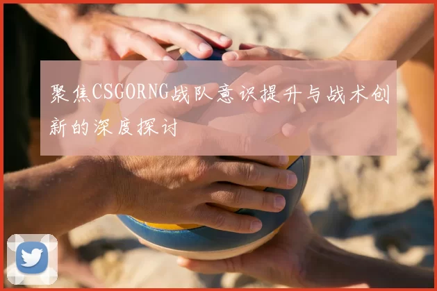 聚焦CSGORNG战队意识提升与战术创新的深度探讨