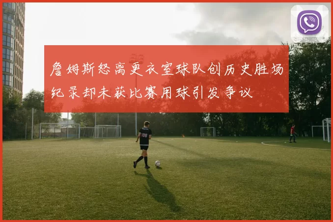 詹姆斯怒离更衣室球队创历史胜场纪录却未获比赛用球引发争议