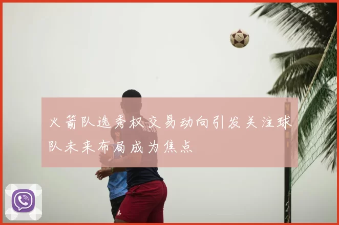 火箭队选秀权交易动向引发关注球队未来布局成为焦点